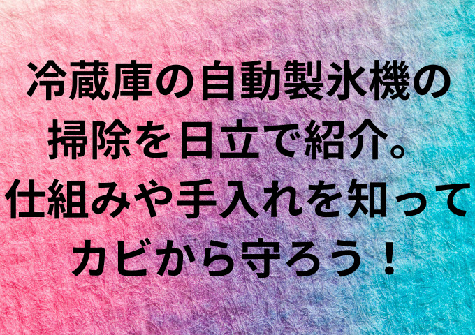 冷蔵庫の自動製氷機の掃除を日立で紹介。仕組みや手入れを知ってカビから守ろう！